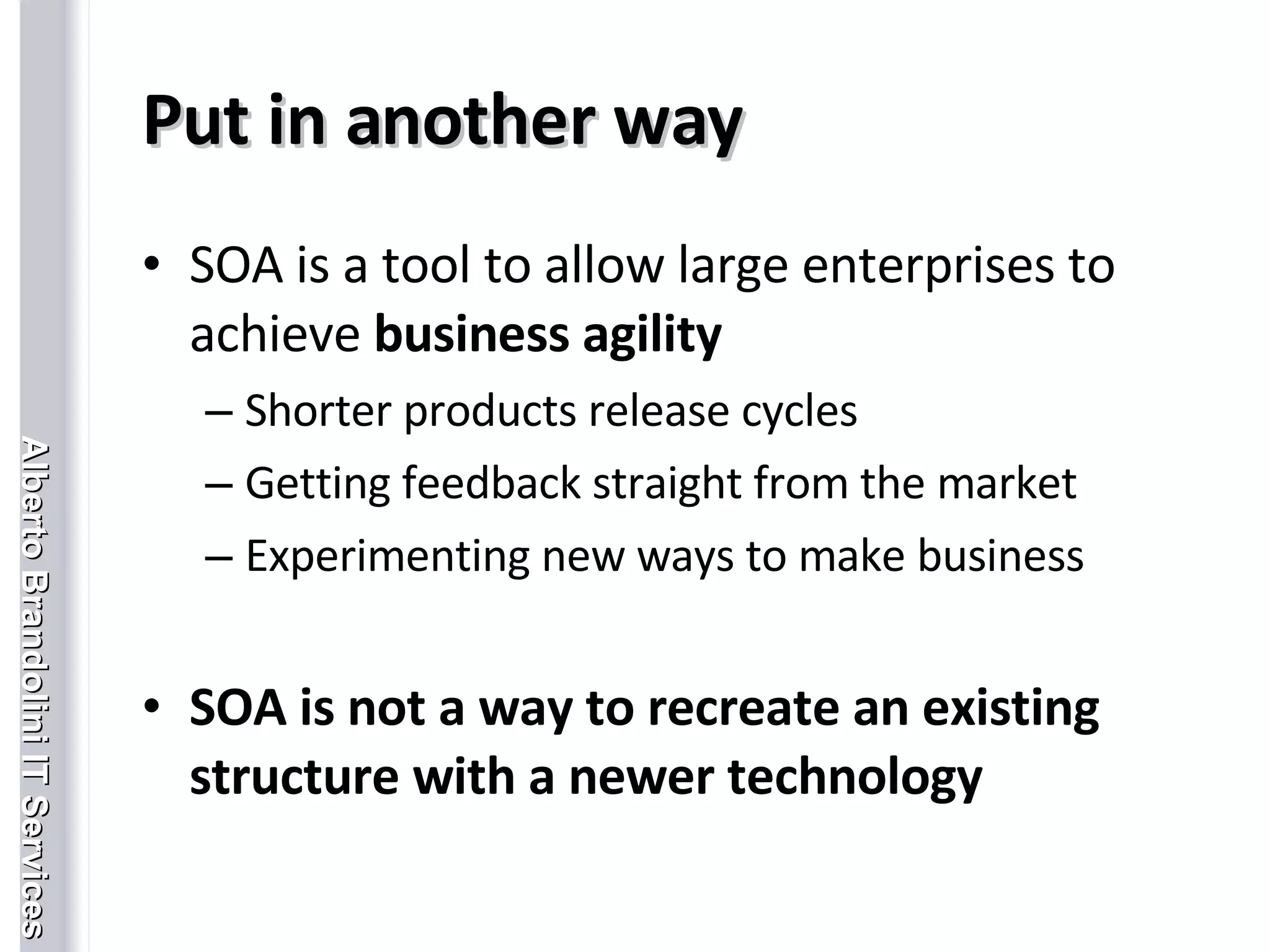 Put in another way SOA is a tool to allow large enterprises to achieve  business agility Shorter products release cycles Getting feedback straight from the market Experimenting new ways to make business SOA is not a way to recreate an existing structure with a newer technology 