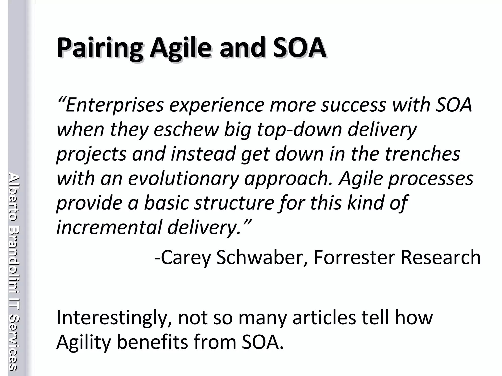 Pairing Agile and SOA “ Enterprises experience more success with SOA when they eschew big top-down delivery projects and instead get down in the trenches with an evolutionary approach. Agile processes provide a basic structure for this kind of incremental delivery.”    Carey Schwaber, Forrester Research Interestingly, not so many articles tell how Agility benefits from SOA. 