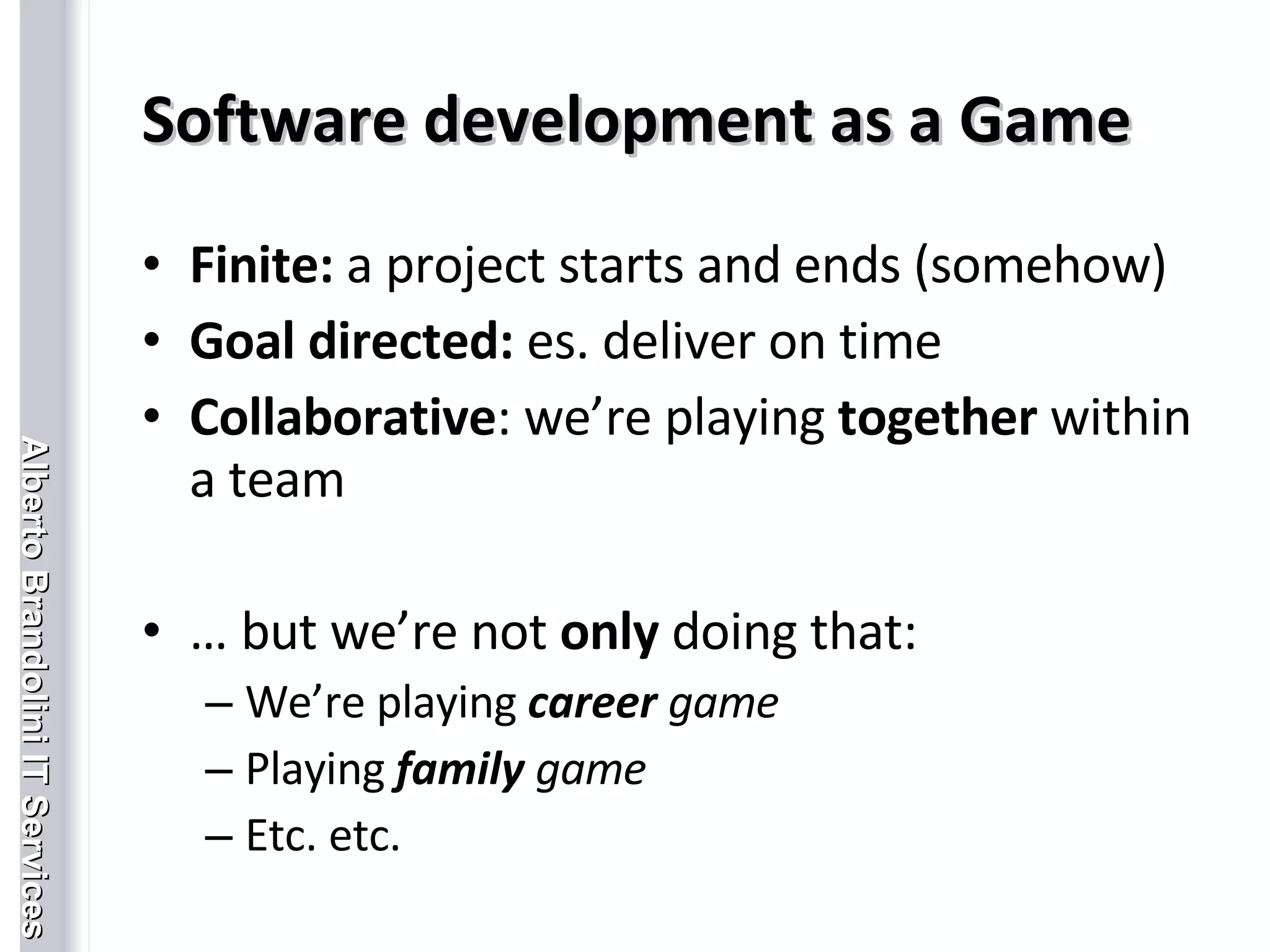 Software development as a Game Finite:  a project starts and ends (somehow)   Goal directed:  es. deliver on time Collaborative : we’re playing  together  within a team …  but we’re not  only  doing that: We’re playing  career  game Playing  family  game Etc. etc. 
