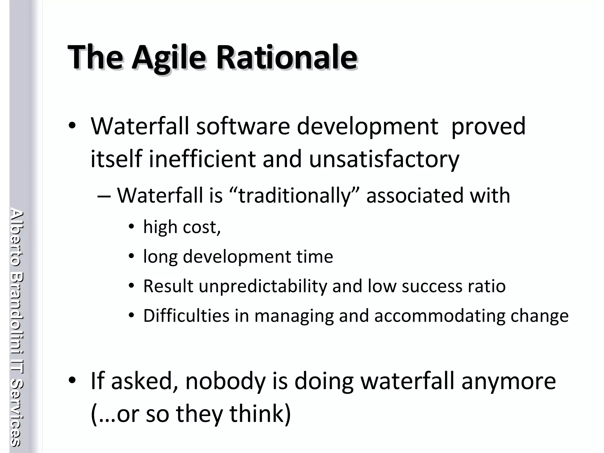 The Agile Rationale Waterfall software development  proved itself inefficient and unsatisfactory Waterfall is “traditionally” associated with  high cost,  long development time Result unpredictability and low success ratio Difficulties in managing and accommodating change If asked, nobody is doing waterfall anymore (…or so they think) 