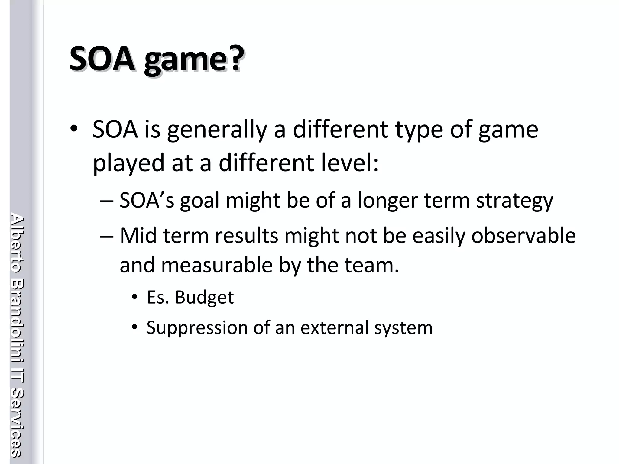 SOA game? SOA is generally a different type of game played at a different level: SOA’s goal might be of a longer term strategy Mid term results might not be easily observable and measurable by the team. Es. Budget Suppression of an external system 