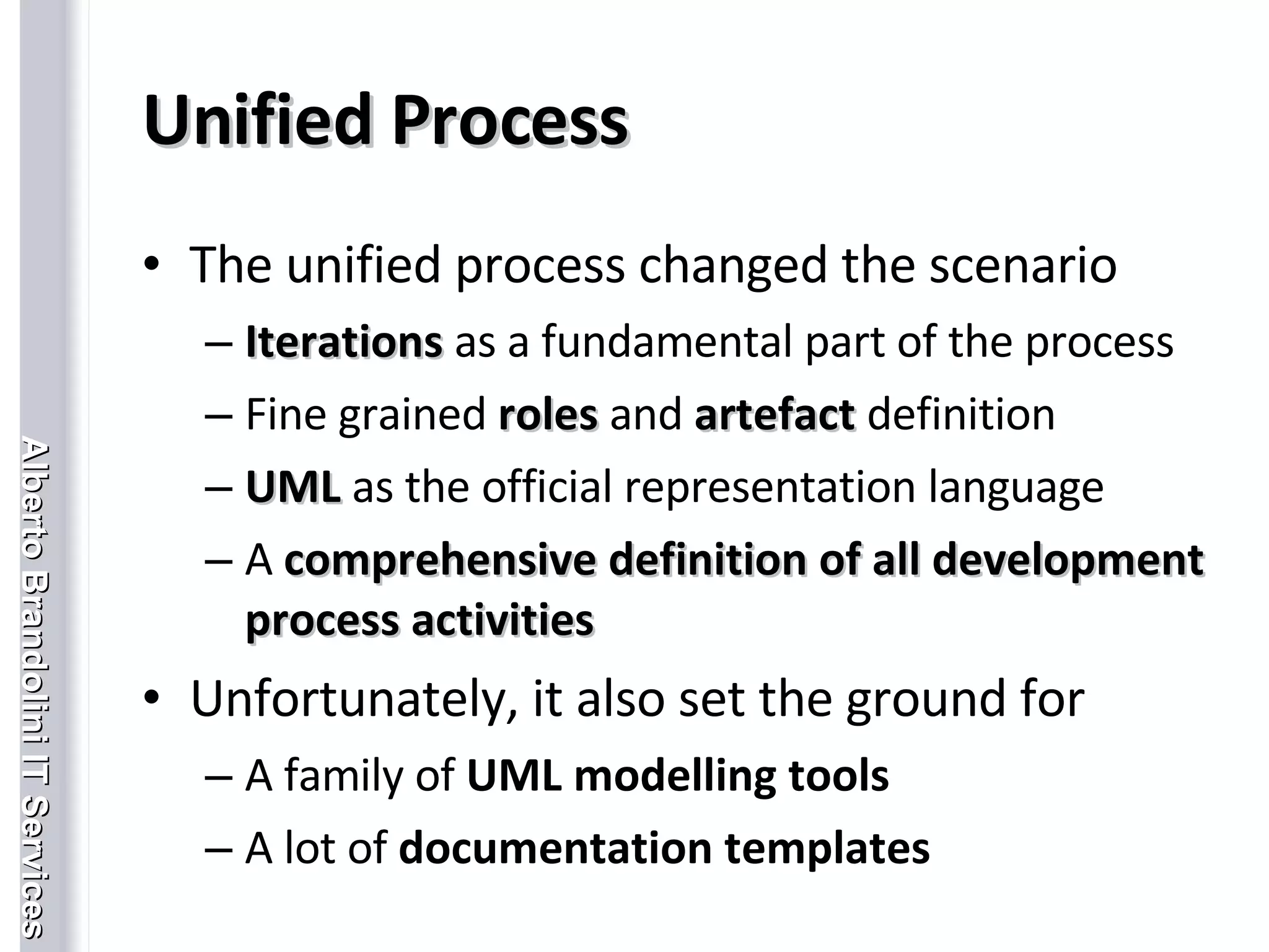 Unified Process The unified process changed the scenario Iterations   as a fundamental part of the process Fine grained  roles   and  artefact   definition UML   as the official representation language A  comprehensive definition of all development process activities Unfortunately, it also set the ground for A family of  UML modelling tools A lot of  documentation templates 