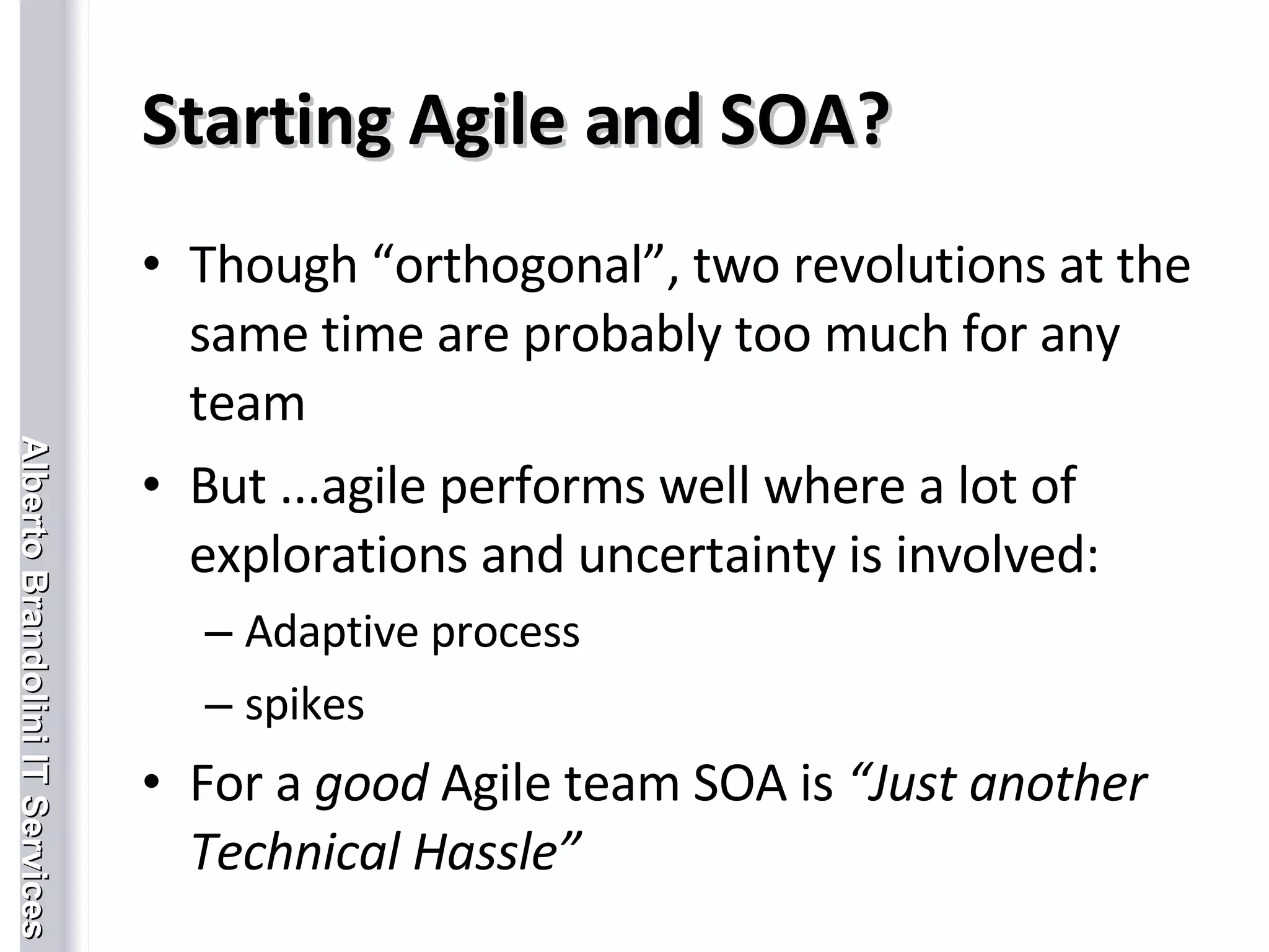 Starting Agile and SOA? Though “orthogonal”, two revolutions at the same time are probably too much for any team But ...agile performs well where a lot of explorations and uncertainty is involved: Adaptive process spikes  For a  good  Agile team SOA is  “Just another Technical Hassle” 