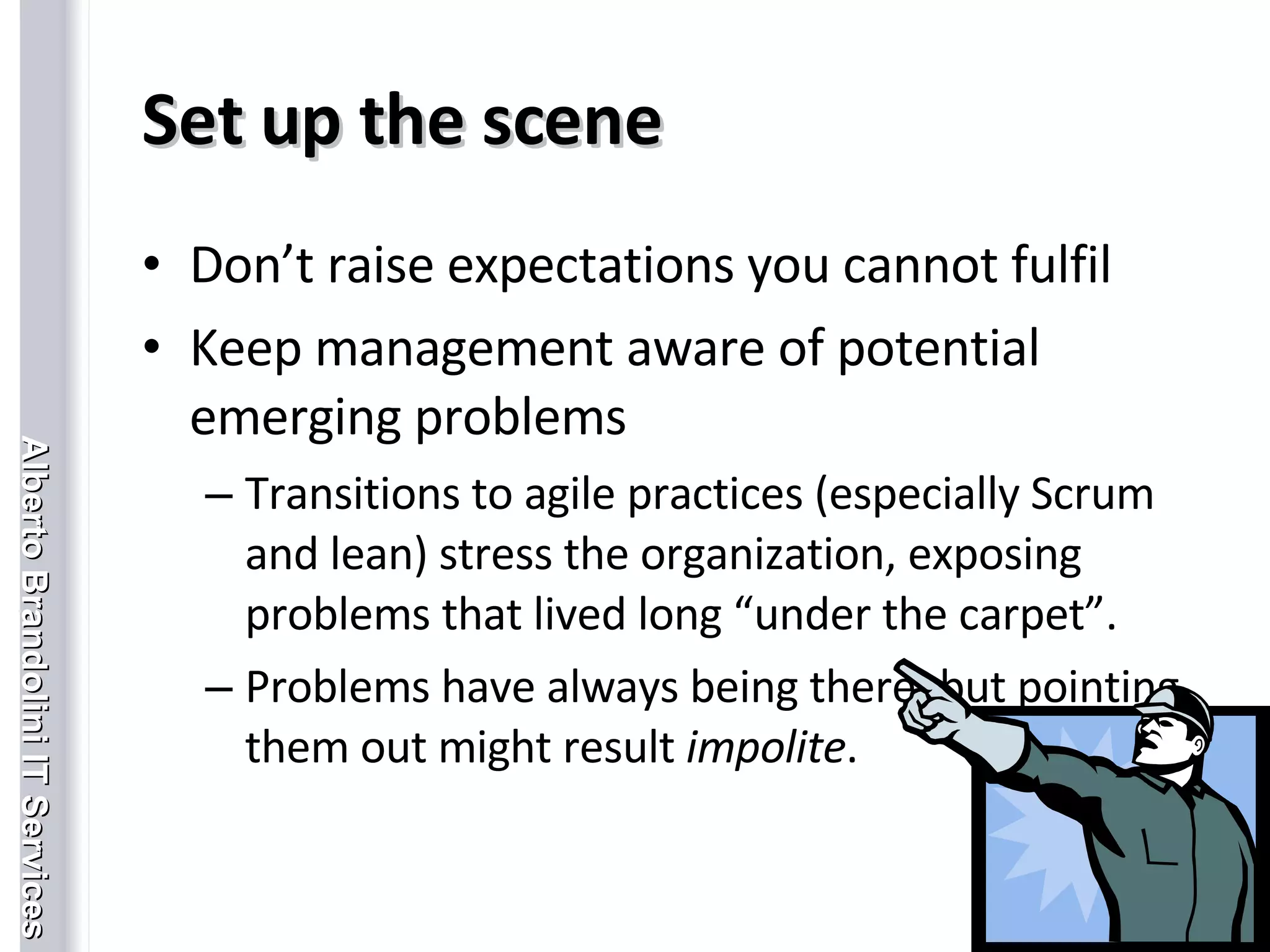 Set up the scene Don’t raise expectations you cannot fulfil Keep management aware of potential emerging problems Transitions to agile practices (especially Scrum and lean) stress the organization, exposing problems that lived long “under the carpet”. Problems have always being there, but pointing them out might result  impolite . 