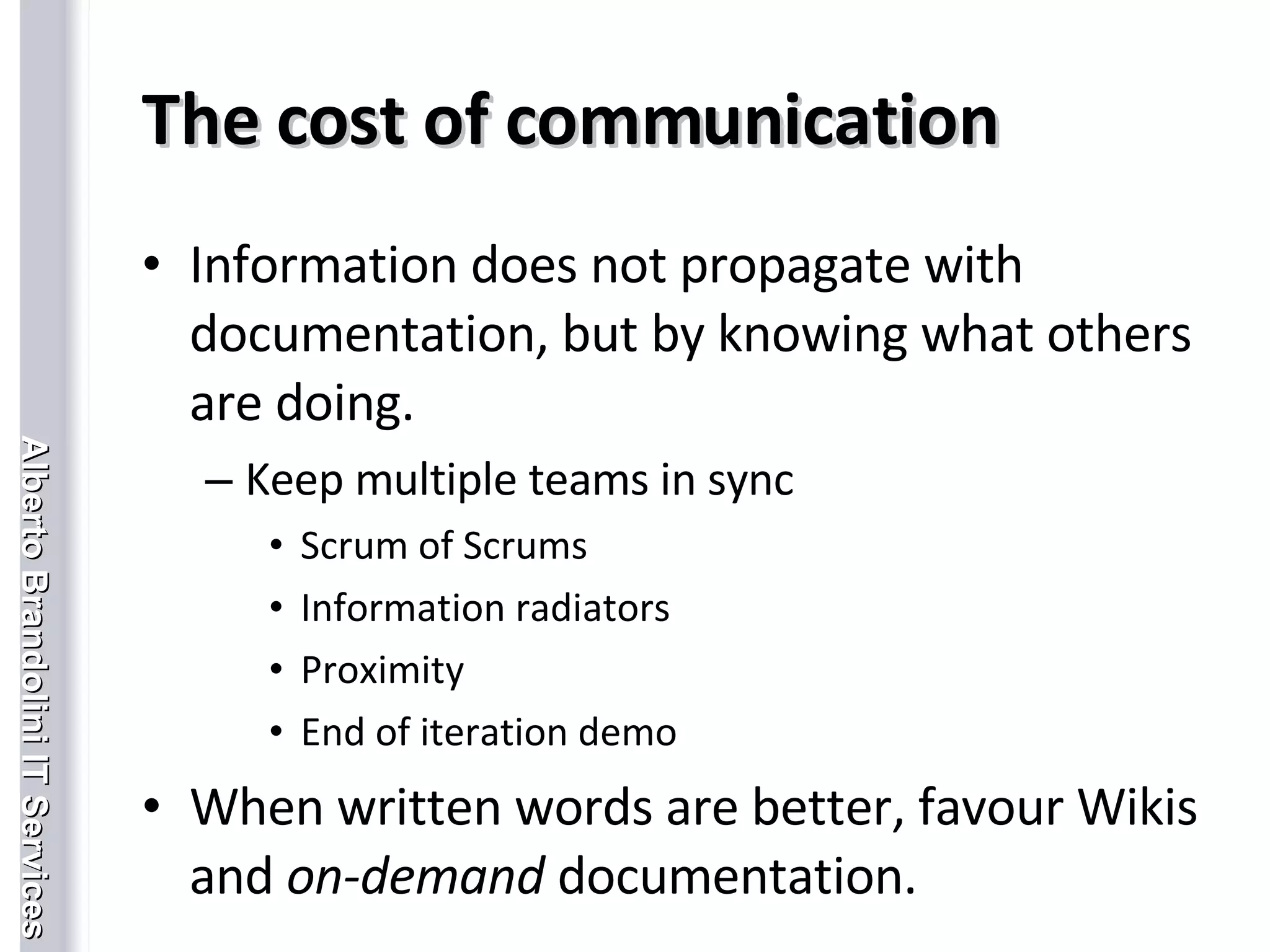 The cost of communication Information does not propagate with documentation, but by knowing what others are doing. Keep multiple teams in sync Scrum of Scrums Information radiators Proximity End of iteration demo When written words are better, favour Wikis and  on-demand  documentation. 