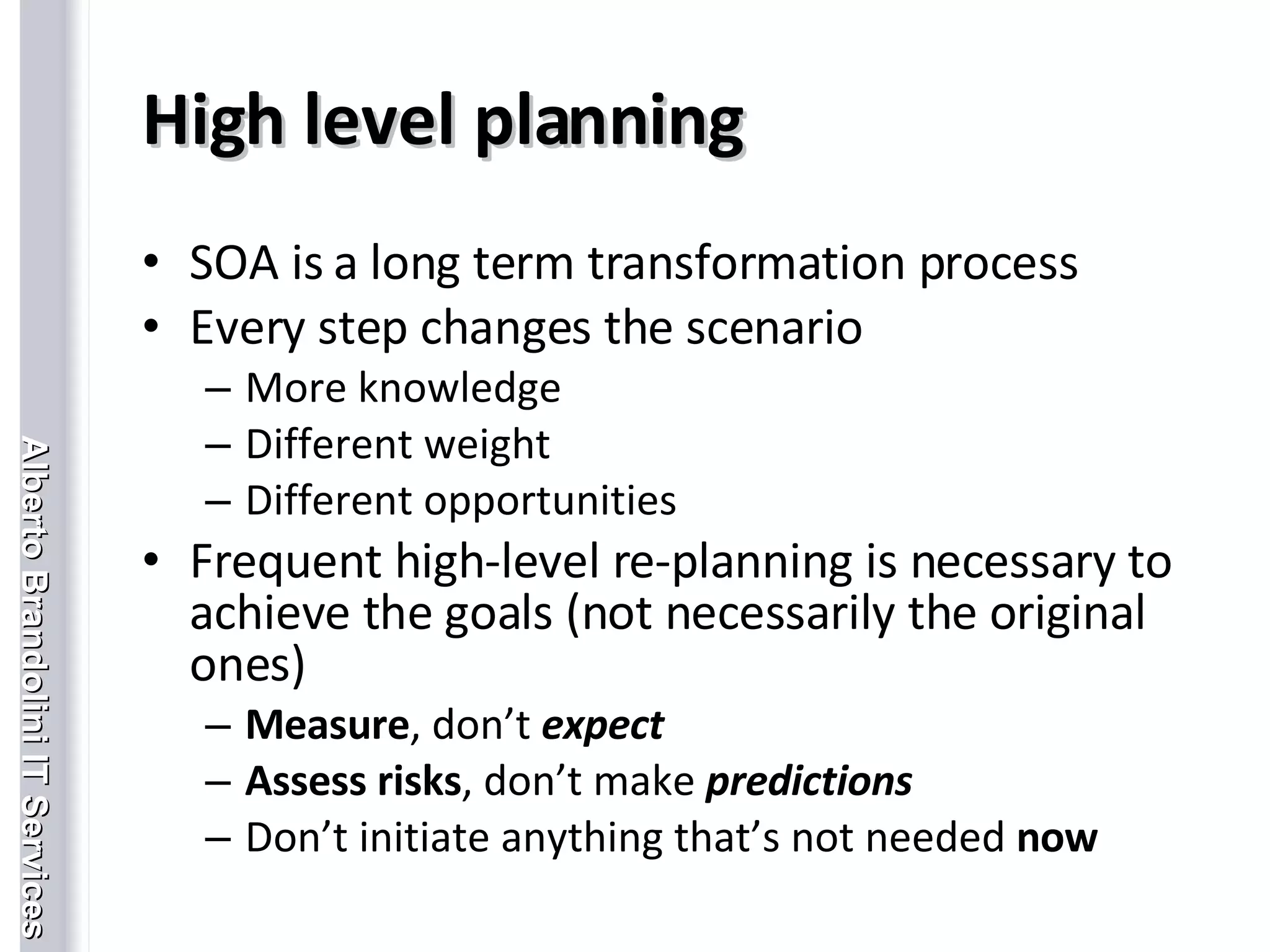 High level planning SOA is a long term transformation process Every step changes the scenario More knowledge Different weight Different opportunities Frequent high-level re-planning is necessary to achieve the goals (not necessarily the original ones)  Measure , don’t  expect Assess risks , don’t make  predictions Don’t initiate anything that’s not needed  now 