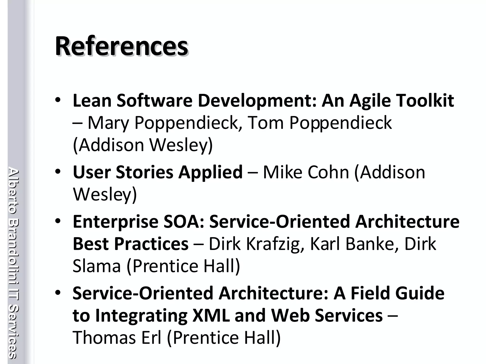 References Lean Software Development: An Agile Toolkit    – Mary Poppendieck, Tom Poppendieck (Addison Wesley) User Stories Applied  – Mike Cohn (Addison Wesley) Enterprise SOA: Service-Oriented Architecture Best Practices  – Dirk Krafzig, Karl Banke, Dirk Slama (Prentice Hall) Service-Oriented Architecture: A Field Guide to Integrating XML and Web Services  – Thomas Erl (Prentice Hall) 