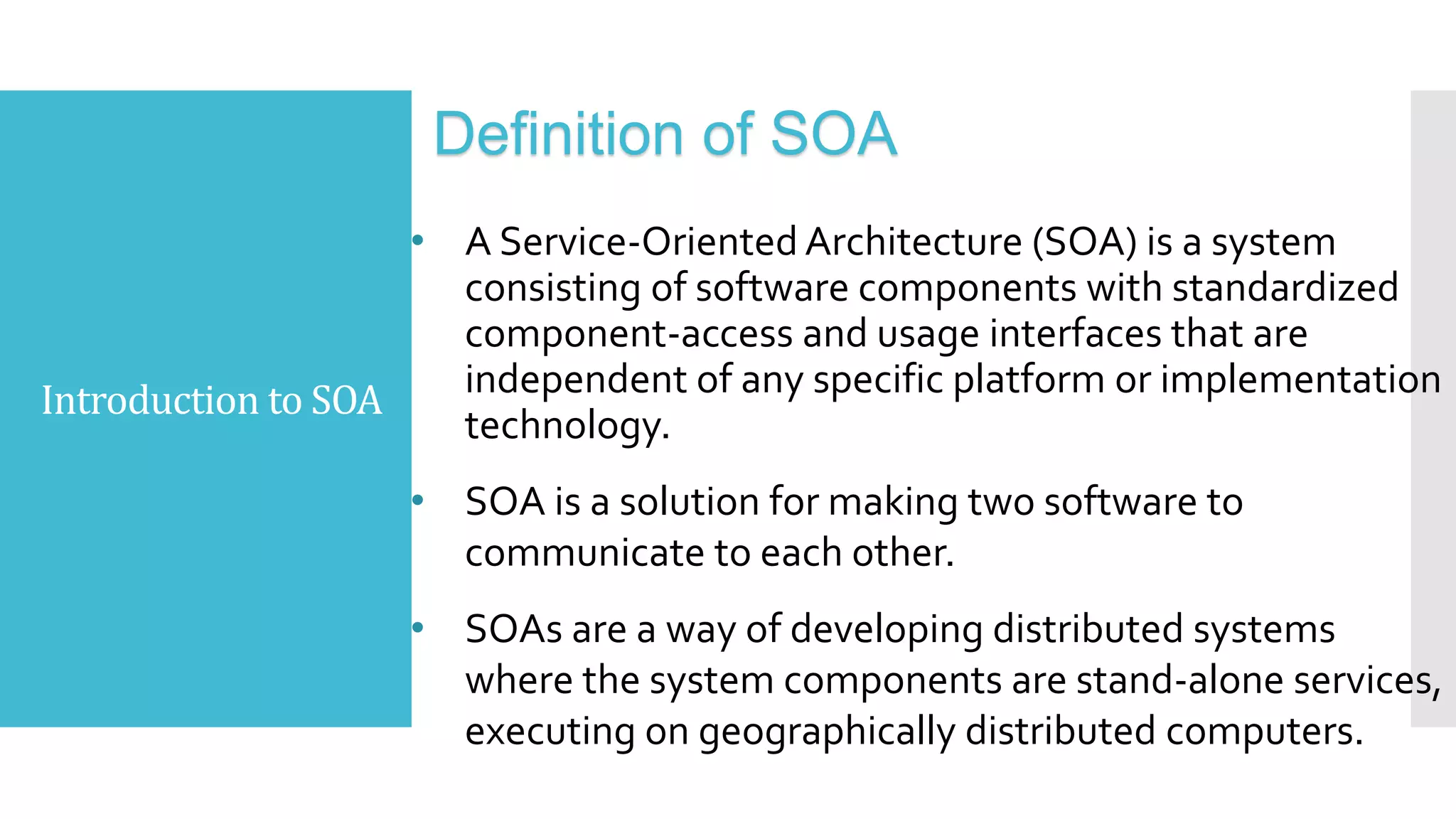 Introduction to SOA
Definition of SOA
• A Service-Oriented Architecture (SOA) is a system
consisting of software components with standardized
component-access and usage interfaces that are
independent of any specific platform or implementation
technology.
• SOA is a solution for making two software to
communicate to each other.
• SOAs are a way of developing distributed systems
where the system components are stand-alone services,
executing on geographically distributed computers.
 
