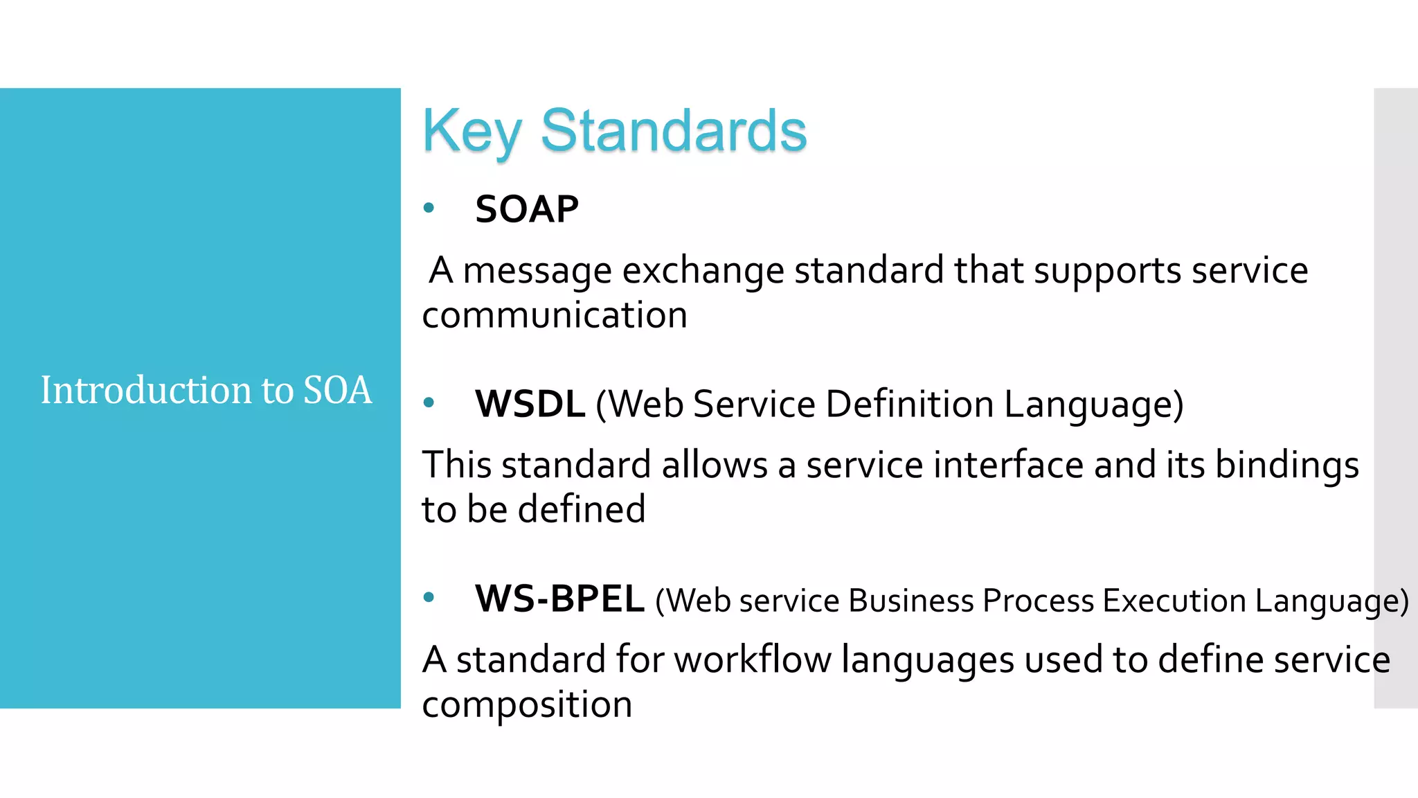 Introduction to SOA
Key Standards
• SOAP
A message exchange standard that supports service
communication
• WSDL (Web Service Definition Language)
This standard allows a service interface and its bindings
to be defined
• WS-BPEL (Web service Business Process Execution Language)
A standard for workflow languages used to define service
composition
 