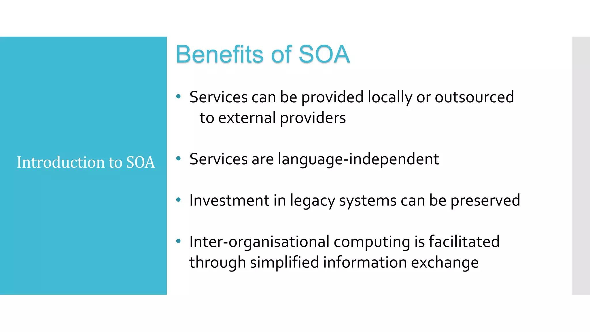 Introduction to SOA
Benefits of SOA
• Services can be provided locally or outsourced
to external providers
• Services are language-independent
• Investment in legacy systems can be preserved
• Inter-organisational computing is facilitated
through simplified information exchange
 
