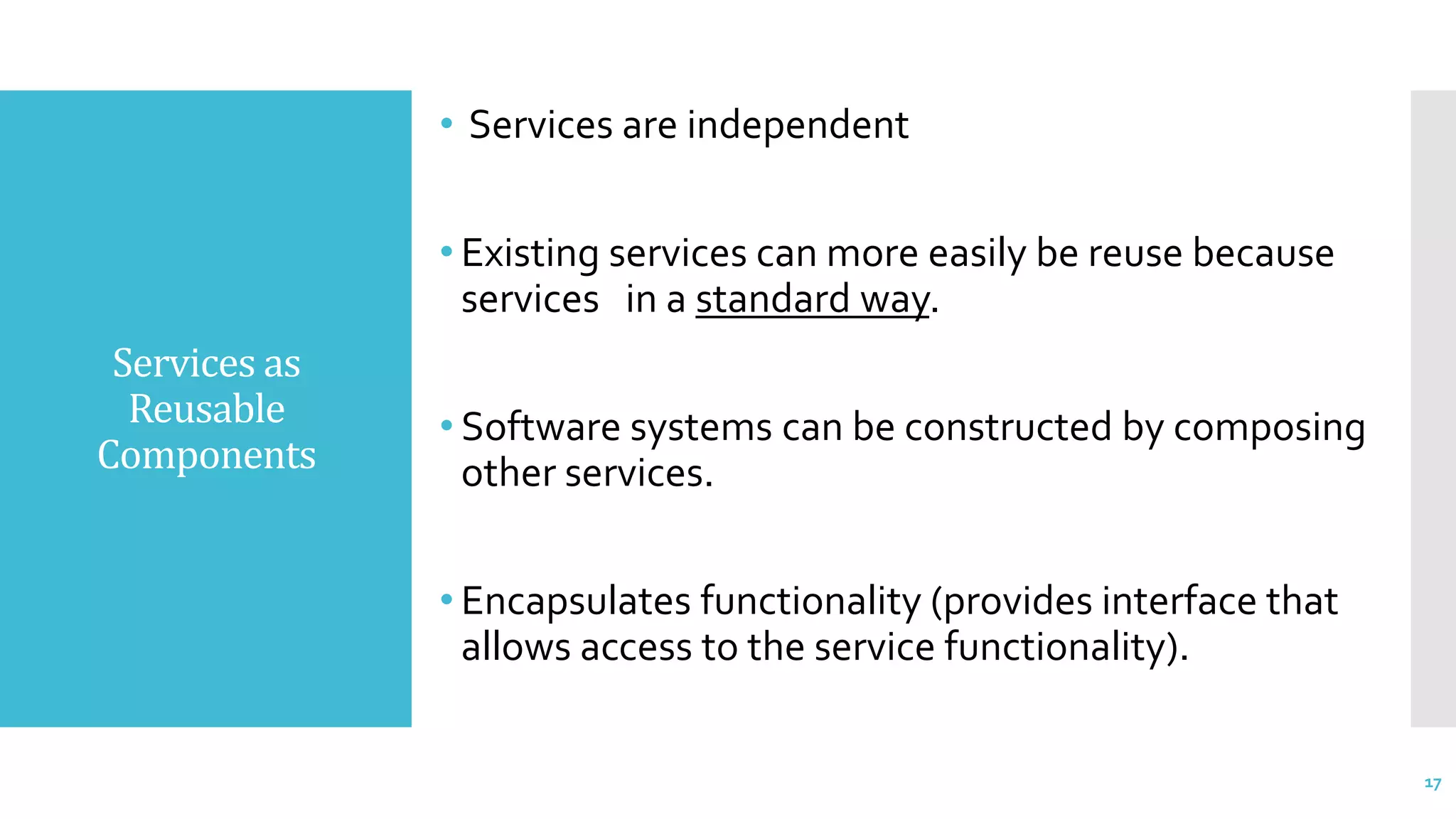Services as
Reusable
Components
• Services are independent
• Existing services can more easily be reuse because
services in a standard way.
• Software systems can be constructed by composing
other services.
• Encapsulates functionality (provides interface that
allows access to the service functionality).
17
 