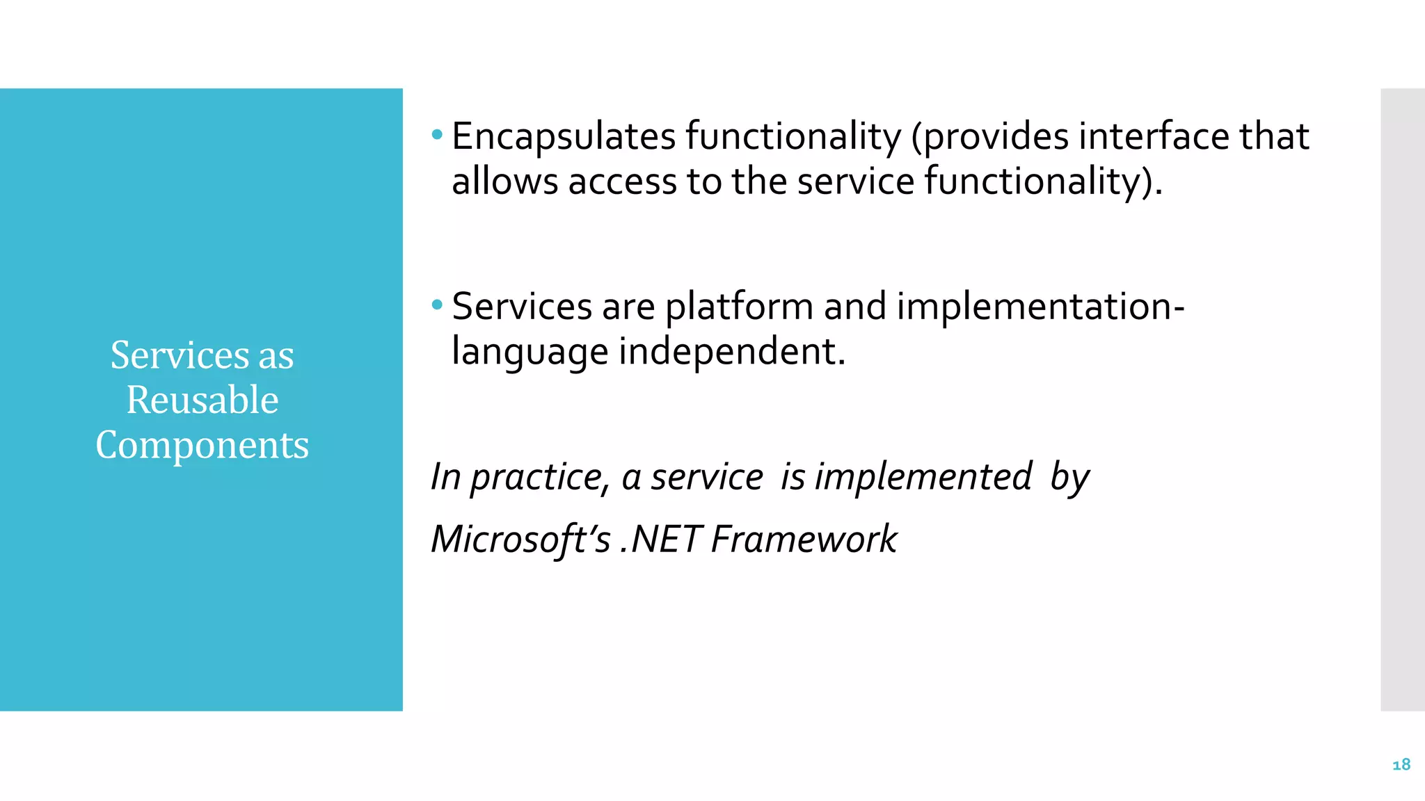 Services as
Reusable
Components
• Encapsulates functionality (provides interface that
allows access to the service functionality).
• Services are platform and implementation-
language independent.
In practice, a service is implemented by
Microsoft’s .NET Framework
18
 