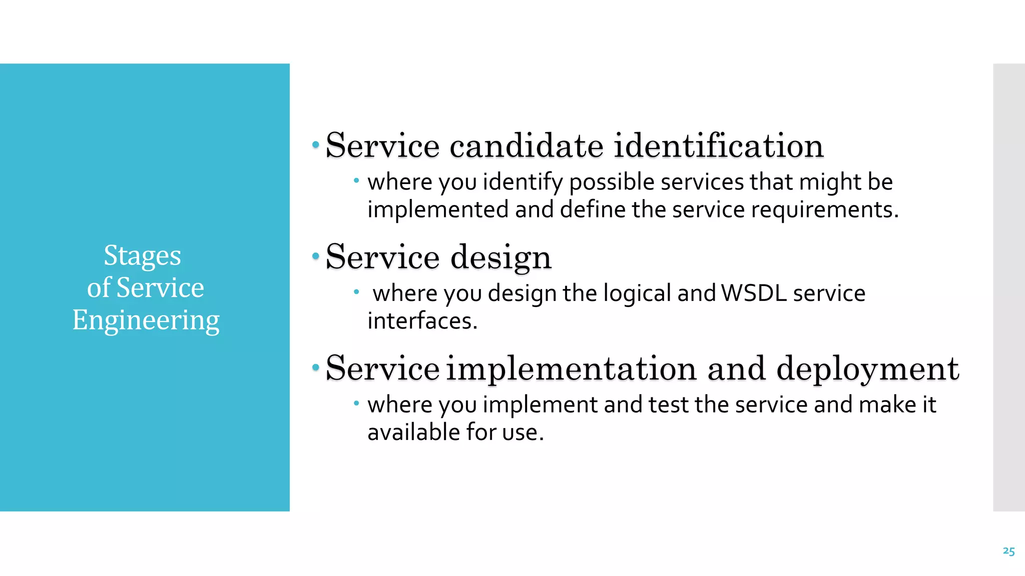 Stages
of Service
Engineering
Service candidate identification
 where you identify possible services that might be
implemented and define the service requirements.
Service design
 where you design the logical andWSDL service
interfaces.
Service implementation and deployment
 where you implement and test the service and make it
available for use.
25
 