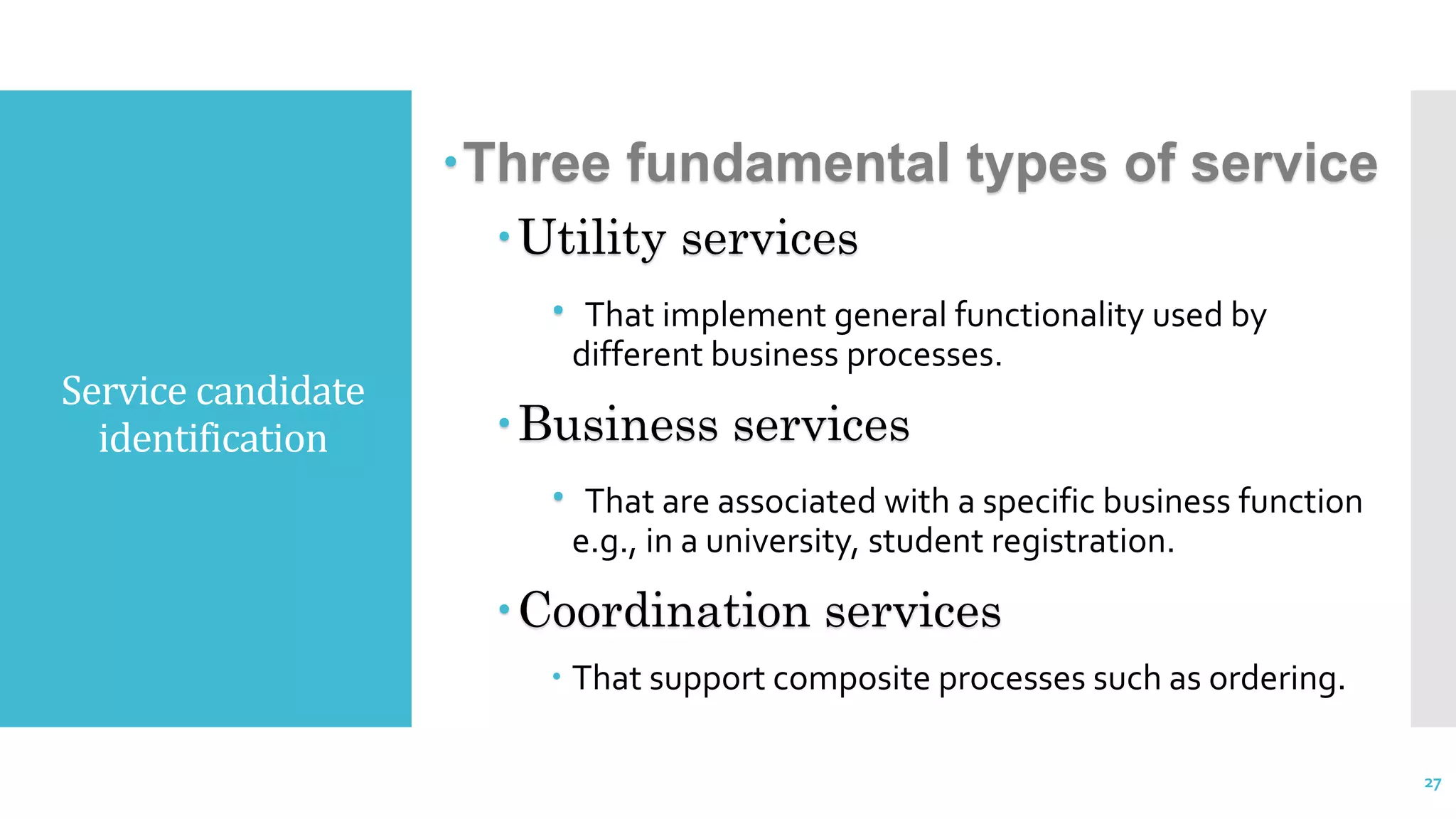 Service candidate
identification
Three fundamental types of service
Utility services
 That implement general functionality used by
different business processes.
Business services
 That are associated with a specific business function
e.g., in a university, student registration.
Coordination services
 That support composite processes such as ordering.
27
 