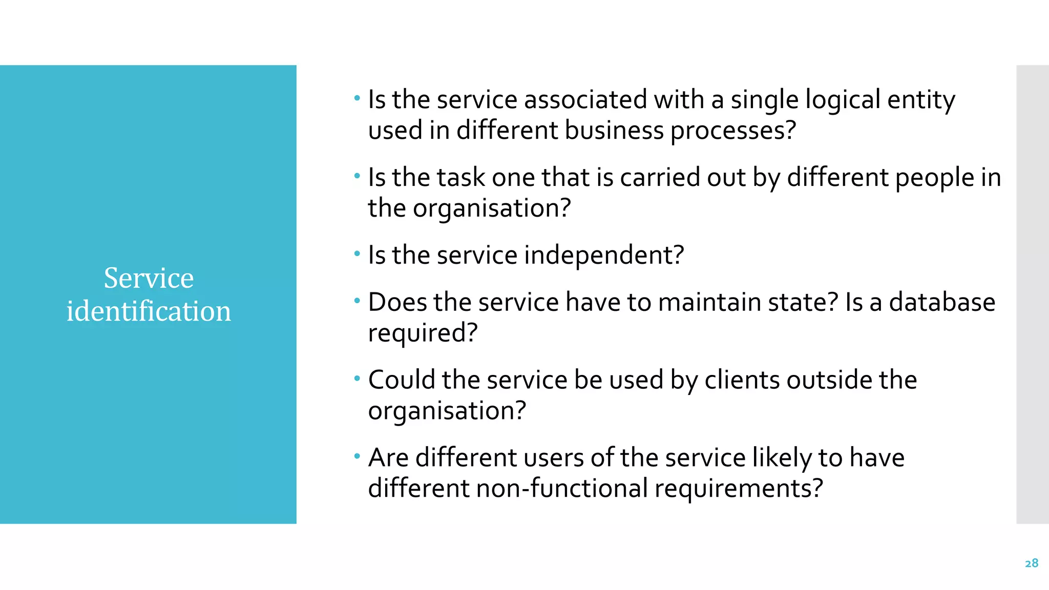 Service
identification
 Is the service associated with a single logical entity
used in different business processes?
 Is the task one that is carried out by different people in
the organisation?
 Is the service independent?
 Does the service have to maintain state? Is a database
required?
 Could the service be used by clients outside the
organisation?
 Are different users of the service likely to have
different non-functional requirements?
28
 
