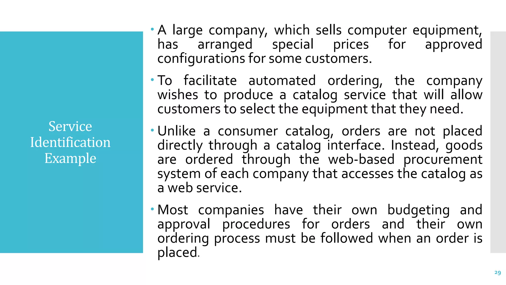 Service
Identification
Example
 A large company, which sells computer equipment,
has arranged special prices for approved
configurations for some customers.
 To facilitate automated ordering, the company
wishes to produce a catalog service that will allow
customers to select the equipment that they need.
 Unlike a consumer catalog, orders are not placed
directly through a catalog interface. Instead, goods
are ordered through the web-based procurement
system of each company that accesses the catalog as
a web service.
 Most companies have their own budgeting and
approval procedures for orders and their own
ordering process must be followed when an order is
placed.
29
 