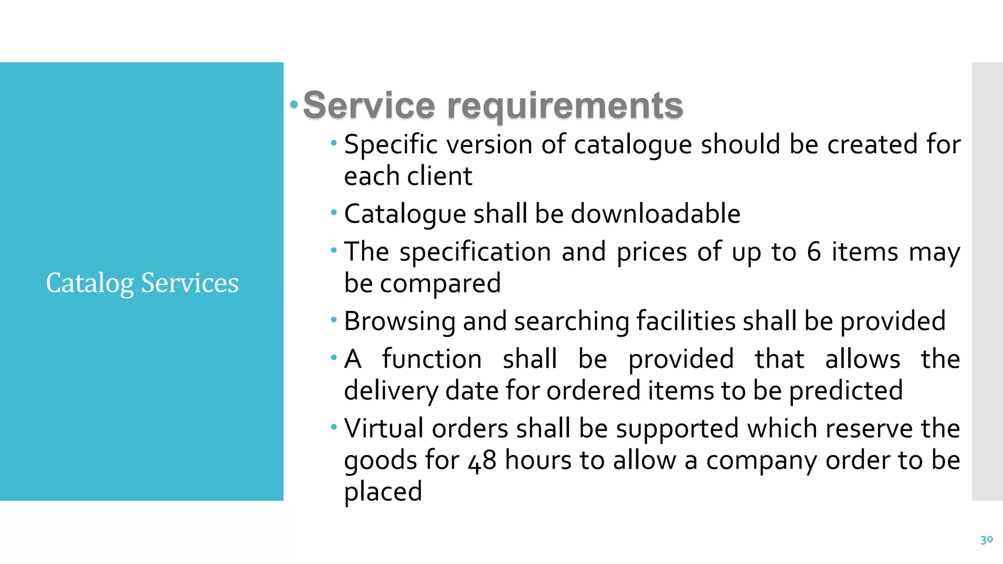 Catalog Services
Service requirements
 Specific version of catalogue should be created for
each client
 Catalogue shall be downloadable
 The specification and prices of up to 6 items may
be compared
 Browsing and searching facilities shall be provided
 A function shall be provided that allows the
delivery date for ordered items to be predicted
 Virtual orders shall be supported which reserve the
goods for 48 hours to allow a company order to be
placed
30
 
