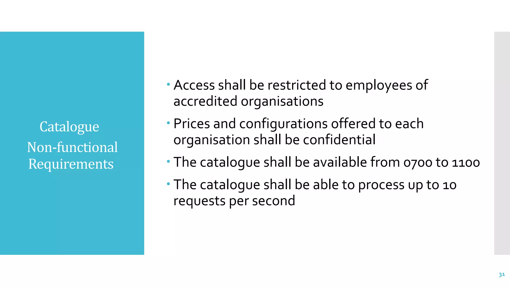 Catalogue
Non-functional
Requirements
 Access shall be restricted to employees of
accredited organisations
 Prices and configurations offered to each
organisation shall be confidential
 The catalogue shall be available from 0700 to 1100
 The catalogue shall be able to process up to 10
requests per second
31
 
