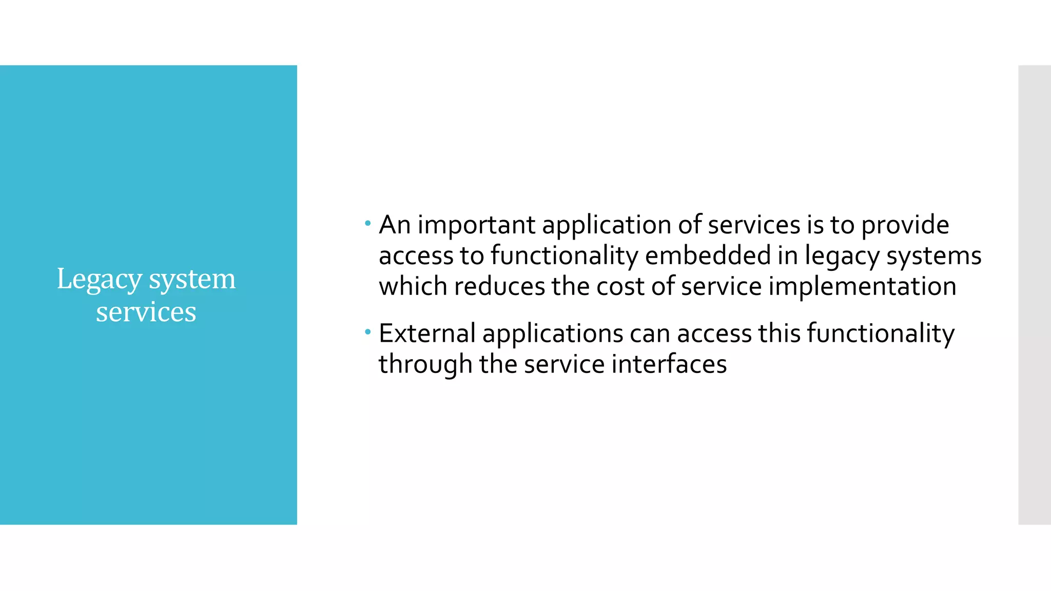 Legacy system
services
 An important application of services is to provide
access to functionality embedded in legacy systems
which reduces the cost of service implementation
 External applications can access this functionality
through the service interfaces
 