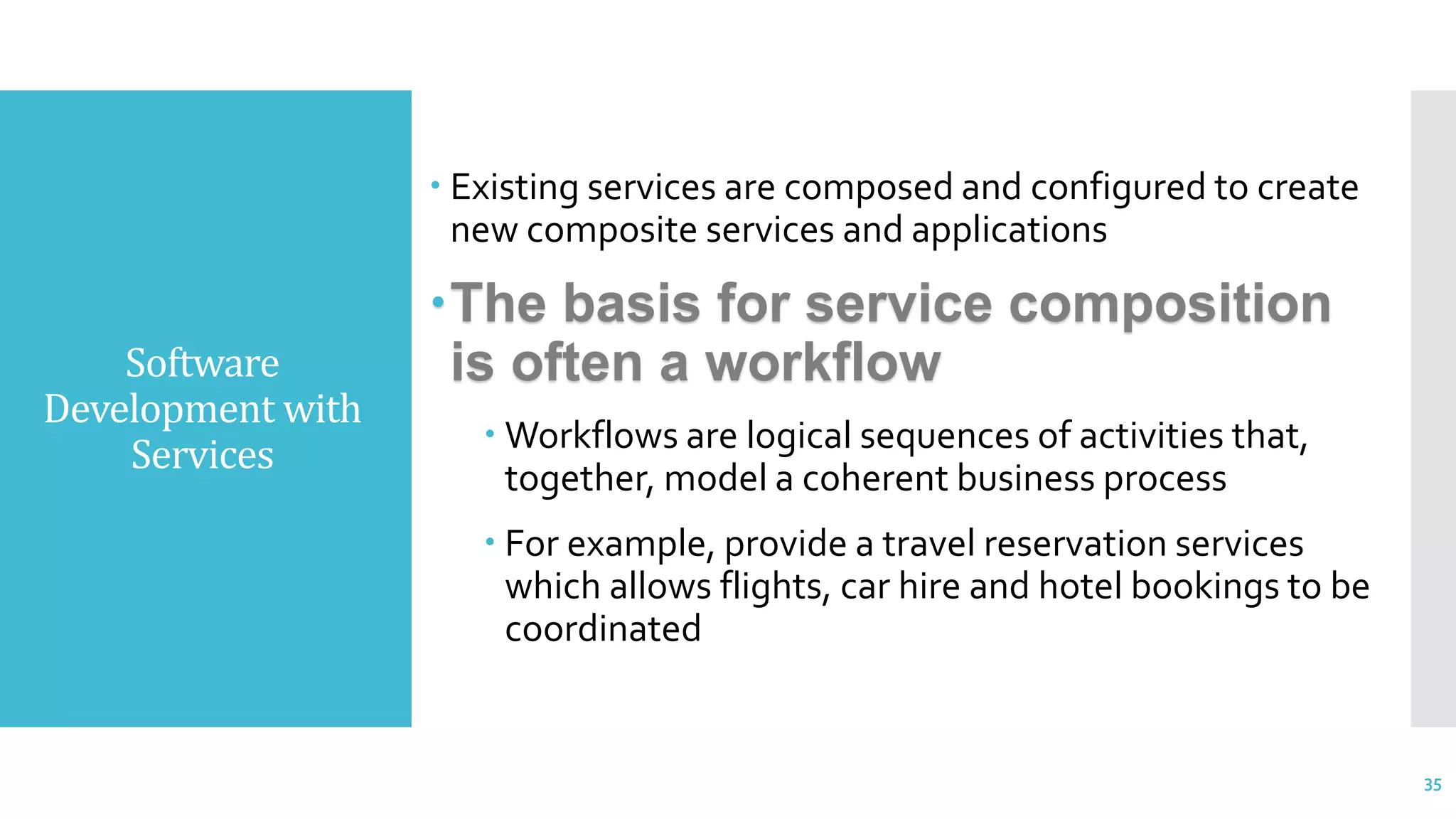 Software
Development with
Services
 Existing services are composed and configured to create
new composite services and applications
The basis for service composition
is often a workflow
 Workflows are logical sequences of activities that,
together, model a coherent business process
 For example, provide a travel reservation services
which allows flights, car hire and hotel bookings to be
coordinated
35
 