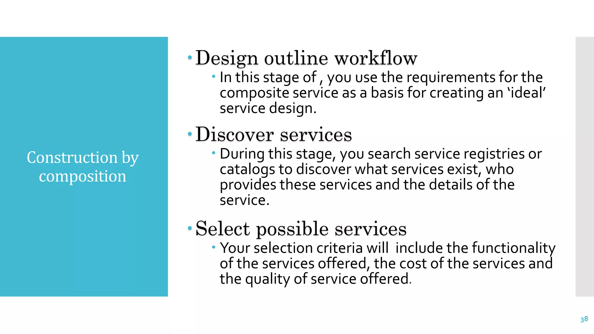 Construction by
composition
Design outline workflow
 In this stage of , you use the requirements for the
composite service as a basis for creating an ‘ideal’
service design.
Discover services
 During this stage, you search service registries or
catalogs to discover what services exist, who
provides these services and the details of the
service.
Select possible services
 Your selection criteria will include the functionality
of the services offered, the cost of the services and
the quality of service offered.
38
 