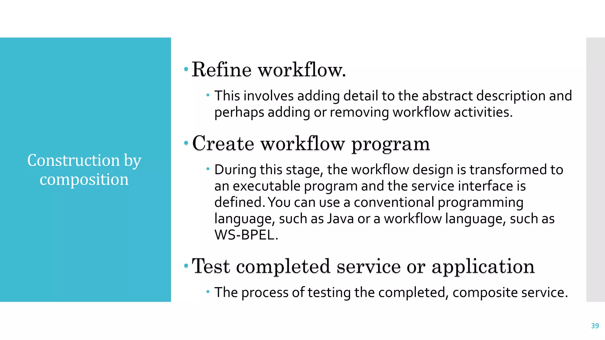 Construction by
composition
Refine workflow.
 This involves adding detail to the abstract description and
perhaps adding or removing workflow activities.
Create workflow program
 During this stage, the workflow design is transformed to
an executable program and the service interface is
defined.You can use a conventional programming
language, such as Java or a workflow language, such as
WS-BPEL.
Test completed service or application
 The process of testing the completed, composite service.
39
 