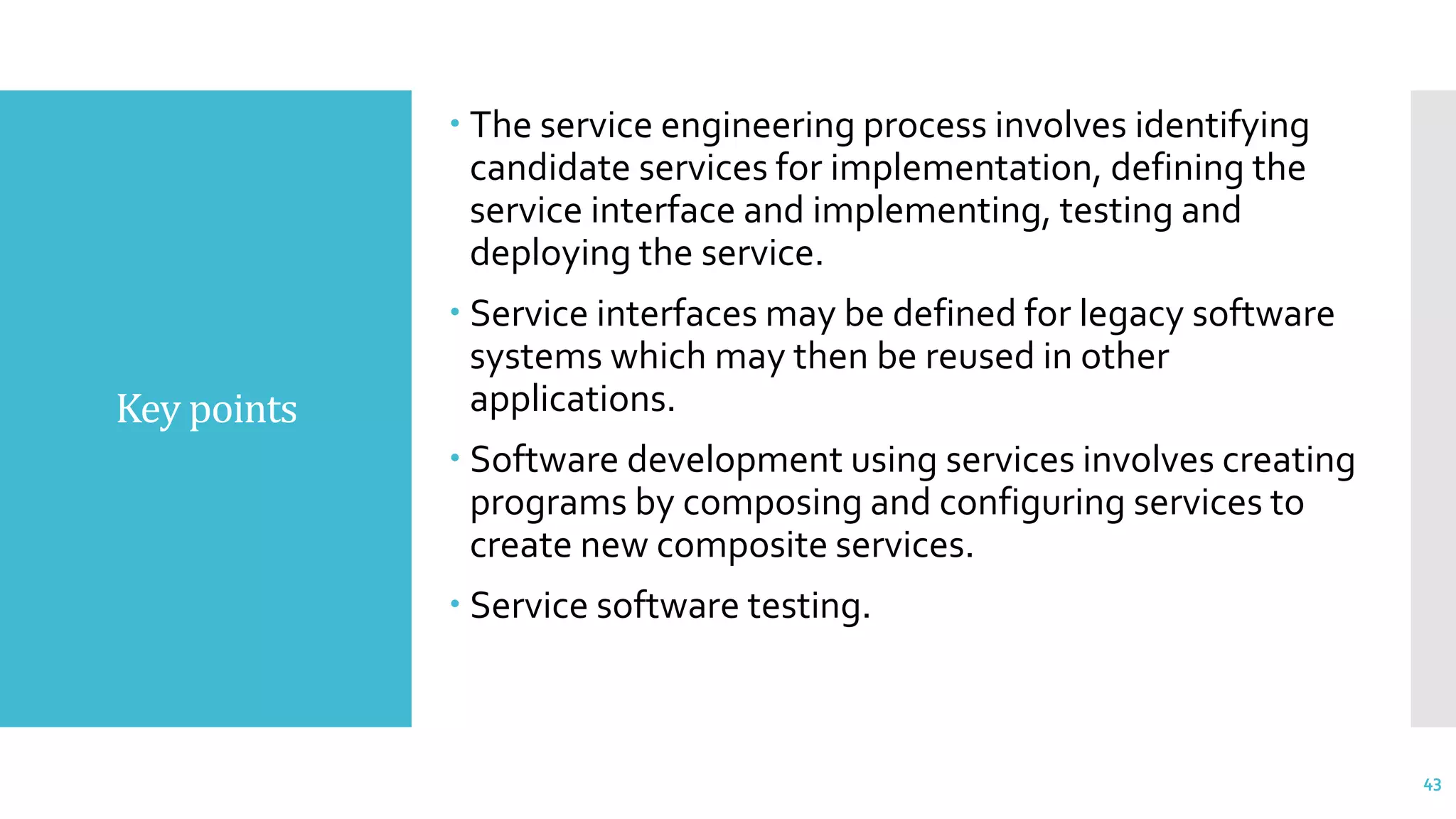 Key points
 The service engineering process involves identifying
candidate services for implementation, defining the
service interface and implementing, testing and
deploying the service.
 Service interfaces may be defined for legacy software
systems which may then be reused in other
applications.
 Software development using services involves creating
programs by composing and configuring services to
create new composite services.
 Service software testing.
43
 
