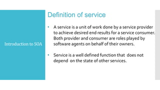 Introduction to SOA
Definition of service
• A service is a unit of work done by a service provider
to achieve desired end results for a service consumer.
Both provider and consumer are roles played by
software agents on behalf of their owners.
• Service is a well defined function that does not
depend on the state of other services.
 