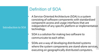 Introduction to SOA
Definition of SOA
• A Service-Oriented Architecture (SOA) is a system
consisting of software components with standardized
component-access and usage interfaces that are
independent of any specific platform or implementation
technology.
• SOA is a solution for making two software to
communicate to each other.
• SOAs are a way of developing distributed systems
where the system components are stand-alone services,
executing on geographically distributed computers.
 