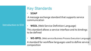 Introduction to SOA
Key Standards
• SOAP
A message exchange standard that supports service
communication
• WSDL (Web Service Definition Language)
This standard allows a service interface and its bindings
to be defined
• WS-BPEL (Web service Business Process Execution Language)
A standard for workflow languages used to define service
composition
 