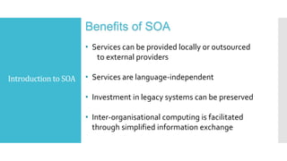 Introduction to SOA
Benefits of SOA
• Services can be provided locally or outsourced
to external providers
• Services are language-independent
• Investment in legacy systems can be preserved
• Inter-organisational computing is facilitated
through simplified information exchange
 