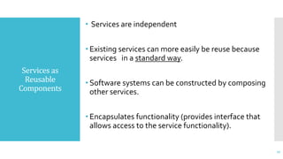Services as
Reusable
Components
• Services are independent
• Existing services can more easily be reuse because
services in a standard way.
• Software systems can be constructed by composing
other services.
• Encapsulates functionality (provides interface that
allows access to the service functionality).
17
 