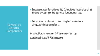 Services as
Reusable
Components
• Encapsulates functionality (provides interface that
allows access to the service functionality).
• Services are platform and implementation-
language independent.
In practice, a service is implemented by
Microsoft’s .NET Framework
18
 