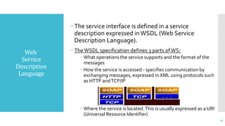 Web
Service
Description
Language
 The service interface is defined in a service
description expressed inWSDL (Web Service
Description Language).
 TheWSDL specification defines 3 parts ofWS:
 What operations the service supports and the format of the
messages
 How the service is accessed - specifies communication by
exchanging messages, expressed in XML using protocols such
as HTTP andTCP/IP
 Where the service is located.This is usually expressed as a URI
(Universal Resource Identifier)
19
 