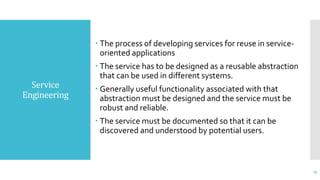 Service
Engineering
 The process of developing services for reuse in service-
oriented applications
 The service has to be designed as a reusable abstraction
that can be used in different systems.
 Generally useful functionality associated with that
abstraction must be designed and the service must be
robust and reliable.
 The service must be documented so that it can be
discovered and understood by potential users.
23
 