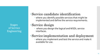 Stages
of Service
Engineering
Service candidate identification
 where you identify possible services that might be
implemented and define the service requirements.
Service design
 where you design the logical andWSDL service
interfaces.
Service implementation and deployment
 where you implement and test the service and make it
available for use.
25
 