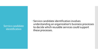 Servicecandidate
identification
 Service candidate identification involves
understanding an organization’s business processes
to decide which reusable services could support
these processes.
 