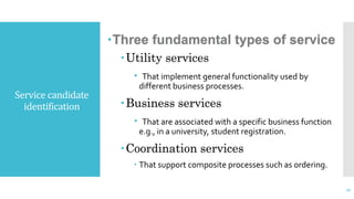 Service candidate
identification
Three fundamental types of service
Utility services
 That implement general functionality used by
different business processes.
Business services
 That are associated with a specific business function
e.g., in a university, student registration.
Coordination services
 That support composite processes such as ordering.
27
 