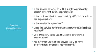 Service
identification
 Is the service associated with a single logical entity
used in different business processes?
 Is the task one that is carried out by different people in
the organisation?
 Is the service independent?
 Does the service have to maintain state? Is a database
required?
 Could the service be used by clients outside the
organisation?
 Are different users of the service likely to have
different non-functional requirements?
28
 