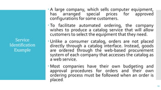 Service
Identification
Example
 A large company, which sells computer equipment,
has arranged special prices for approved
configurations for some customers.
 To facilitate automated ordering, the company
wishes to produce a catalog service that will allow
customers to select the equipment that they need.
 Unlike a consumer catalog, orders are not placed
directly through a catalog interface. Instead, goods
are ordered through the web-based procurement
system of each company that accesses the catalog as
a web service.
 Most companies have their own budgeting and
approval procedures for orders and their own
ordering process must be followed when an order is
placed.
29
 