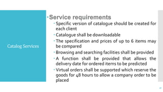 Catalog Services
Service requirements
 Specific version of catalogue should be created for
each client
 Catalogue shall be downloadable
 The specification and prices of up to 6 items may
be compared
 Browsing and searching facilities shall be provided
 A function shall be provided that allows the
delivery date for ordered items to be predicted
 Virtual orders shall be supported which reserve the
goods for 48 hours to allow a company order to be
placed
30
 