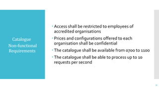 Catalogue
Non-functional
Requirements
 Access shall be restricted to employees of
accredited organisations
 Prices and configurations offered to each
organisation shall be confidential
 The catalogue shall be available from 0700 to 1100
 The catalogue shall be able to process up to 10
requests per second
31
 