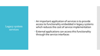 Legacy system
services
 An important application of services is to provide
access to functionality embedded in legacy systems
which reduces the cost of service implementation
 External applications can access this functionality
through the service interfaces
 