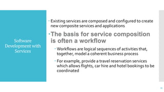 Software
Development with
Services
 Existing services are composed and configured to create
new composite services and applications
The basis for service composition
is often a workflow
 Workflows are logical sequences of activities that,
together, model a coherent business process
 For example, provide a travel reservation services
which allows flights, car hire and hotel bookings to be
coordinated
35
 