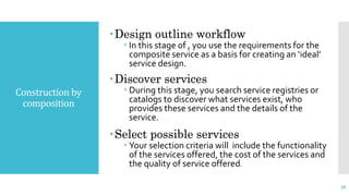 Construction by
composition
Design outline workflow
 In this stage of , you use the requirements for the
composite service as a basis for creating an ‘ideal’
service design.
Discover services
 During this stage, you search service registries or
catalogs to discover what services exist, who
provides these services and the details of the
service.
Select possible services
 Your selection criteria will include the functionality
of the services offered, the cost of the services and
the quality of service offered.
38
 