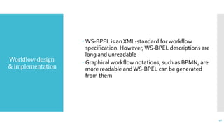 Workflow design
& implementation
 WS-BPEL is an XML-standard for workflow
specification. However,WS-BPEL descriptions are
long and unreadable
 Graphical workflow notations, such as BPMN, are
more readable andWS-BPEL can be generated
from them
40
 