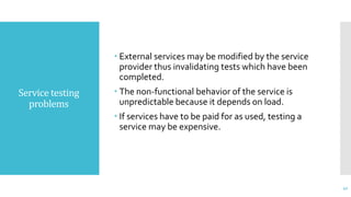 Service testing
problems
 External services may be modified by the service
provider thus invalidating tests which have been
completed.
 The non-functional behavior of the service is
unpredictable because it depends on load.
 If services have to be paid for as used, testing a
service may be expensive.
42
 