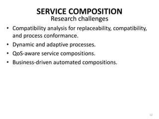 SERVICE COMPOSITIONAggregating multiple services into single composite service.Resulting composite services:used as a basic service for further composition, orOffered as complete applicationsService aggregators become service providers – publishing the service descriptions of the composite service they create.Aggregators also enforce policies on aggregate service invocations.10