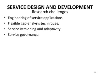 SERVICE DESIGN AND DEVELOPMENTWell-constructed SOA provides flexible infrastructure and processing environments to business entity.Provisioning independent, reuseable automated business processes as services and providing a foundation for leveraging these services.SOAs must rely on an evolutionary software engineering approach.Partly builds upon earlier processes including component-based development and business process modeling.16