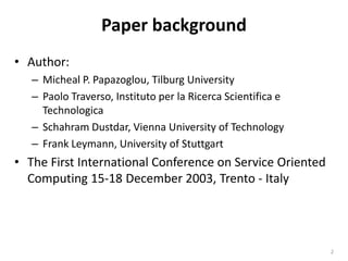 Paper backgroundAuthor:Micheal P. Papazoglou, Tilburg UniversityPaolo Traverso, Instituto per la Ricerca Scientifica e TechnologicaSchahram Dustdar, Vienna University of TechnologyFrank Leymann, University of StuttgartThe First International Conference on Service Oriented Computing 15-18 December 2003, Trento - Italy2